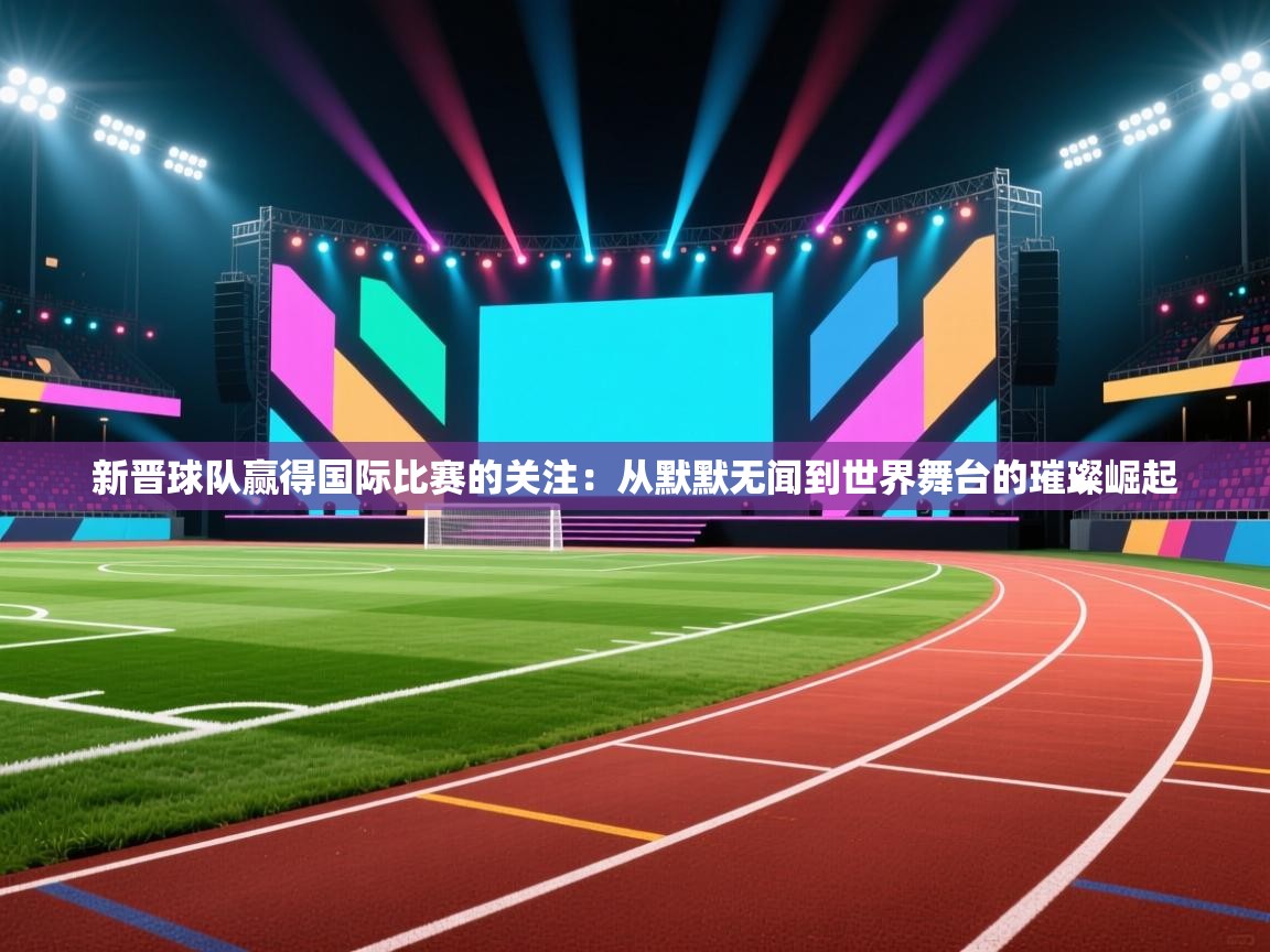 新晋球队赢得国际比赛的关注：从默默无闻到世界舞台的璀璨崛起  第1张